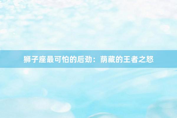 狮子座最可怕的后劲：荫藏的王者之怒