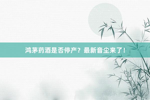 鸿茅药酒是否停产？最新音尘来了！